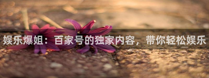 幸运彩凯捷平台：娱乐爆姐：百家号的独家内容，带你轻松娱乐