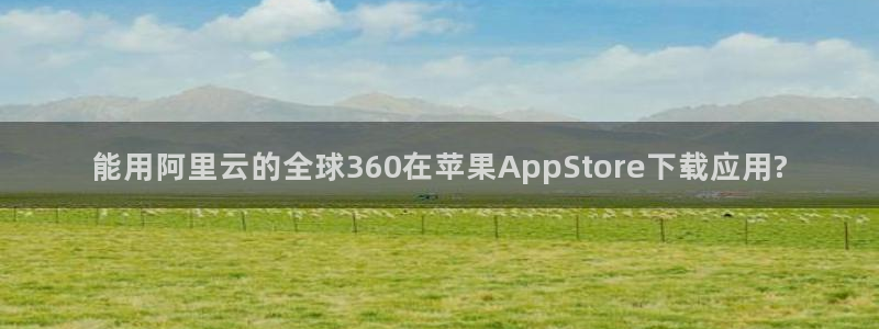 www.幸运彩体育.com：能用阿里云的全球360在苹果AppStore下载应用?