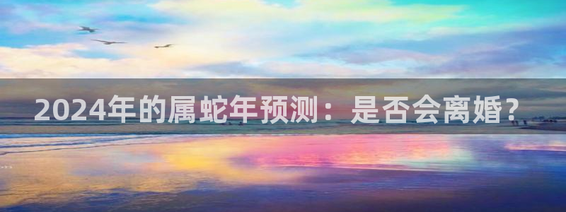 幸运彩体育注册：2024年的属蛇年预测：是否会离婚？